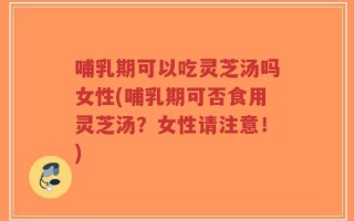 哺乳期可以吃灵芝汤吗女性(哺乳期可否食用灵芝汤？女性请注意！)