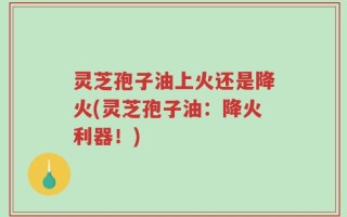 灵芝孢子油上火还是降火(灵芝孢子油：降火利器！)