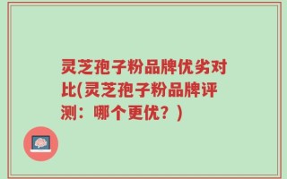 灵芝孢子粉品牌优劣对比(灵芝孢子粉品牌评测：哪个更优？)