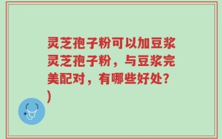 灵芝孢子粉可以加豆浆灵芝孢子粉，与豆浆完美配对，有哪些好处？)