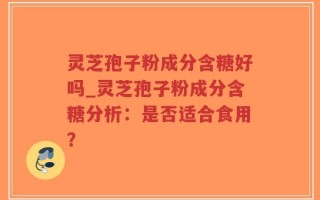 灵芝孢子粉成分含糖好吗_灵芝孢子粉成分含糖分析：是否适合食用？