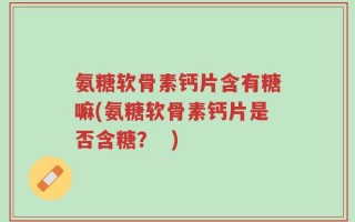 氨糖软骨素钙片含有糖嘛(氨糖软骨素钙片是否含糖？  )