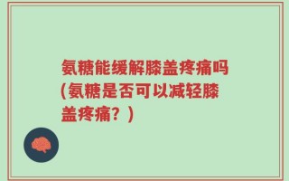 氨糖能缓解膝盖疼痛吗(氨糖是否可以减轻膝盖疼痛？)