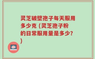 灵芝破壁孢子每天服用多少克 (灵芝孢子粉的日常服用量是多少？)