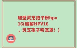 破壁灵芝孢子粉hpv16(破解HPV16，灵芝孢子粉笼罩！)