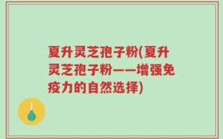 夏升灵芝孢子粉(夏升灵芝孢子粉——增强免疫力的自然选择)