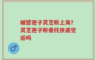 破壁孢子灵芝粉上海？灵芝孢子粉委托快递空运吗