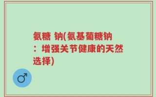 氨糖 钠(氨基葡糖钠：增强关节健康的天然选择)