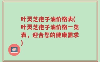 叶灵芝孢子油价格表(叶灵芝孢子油价格一览表，迎合您的健康需求)