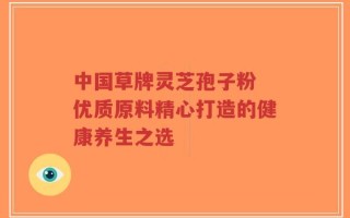 中国草牌灵芝孢子粉 优质原料精心打造的健康养生之选