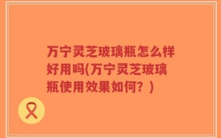 万宁灵芝玻璃瓶怎么样好用吗(万宁灵芝玻璃瓶使用效果如何？)