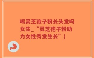 喝灵芝孢子粉长头发吗女生_“灵芝孢子粉助力女性秀发生长”)