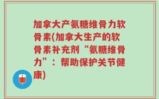 加拿大产氨糖维骨力软骨素(加拿大生产的软骨素补充剂“氨糖维骨力”：帮助保护关节健康)
