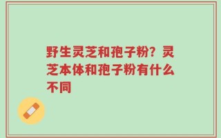 野生灵芝和孢子粉？灵芝本体和孢子粉有什么不同