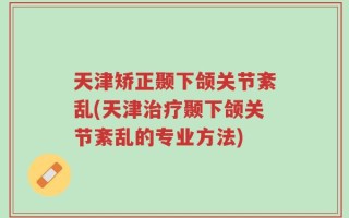 天津矫正颞下颌关节紊乱(天津治疗颞下颌关节紊乱的专业方法)