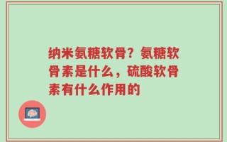 纳米氨糖软骨？氨糖软骨素是什么，硫酸软骨素有什么作用的
