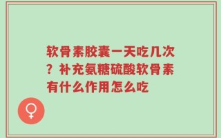软骨素胶囊一天吃几次？补充氨糖硫酸软骨素有什么作用怎么吃