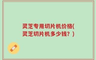 灵芝专用切片机价格(灵芝切片机多少钱？)