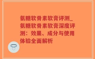 氨糖软骨素软膏评测_氨糖软骨素软膏深度评测：效果、成分与使用体验全面解析