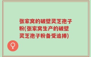 张家窝的破壁灵芝孢子粉(张家窝生产的破壁灵芝孢子粉备受追捧)