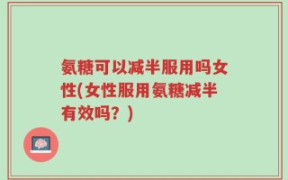 氨糖可以减半服用吗女性(女性服用氨糖减半有效吗？)