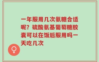 一年服用几次氨糖合适呢？硫酸氨基葡萄糖胶囊可以在饭后服用吗一天吃几次