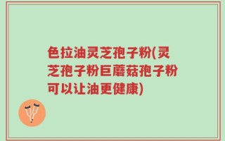 色拉油灵芝孢子粉(灵芝孢子粉巨蘑菇孢子粉可以让油更健康)