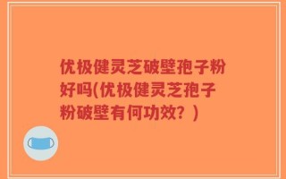 优极健灵芝破壁孢子粉好吗(优极健灵芝孢子粉破壁有何功效？)