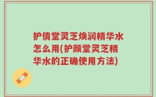 护倩堂灵芝焕润精华水怎么用(护颜堂灵芝精华水的正确使用方法)