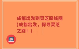 成都出发到灵芝路线图(成都出发，探寻灵芝之路！)