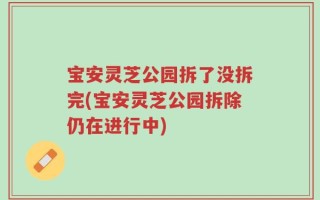 宝安灵芝公园拆了没拆完(宝安灵芝公园拆除仍在进行中)