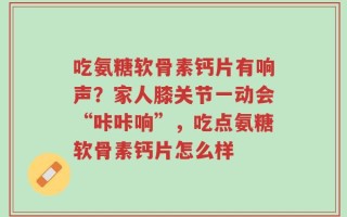 吃氨糖软骨素钙片有响声？家人膝关节一动会“咔咔响”，吃点氨糖软骨素钙片怎么样