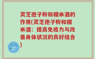 灵芝孢子粉和糯米酒的作用(灵芝孢子粉和糯米酒：提高免疫力与改善身体状况的良好组合)