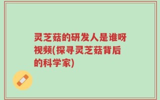 灵芝菇的研发人是谁呀视频(探寻灵芝菇背后的科学家)