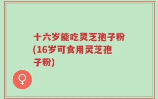十六岁能吃灵芝孢子粉(16岁可食用灵芝孢子粉)