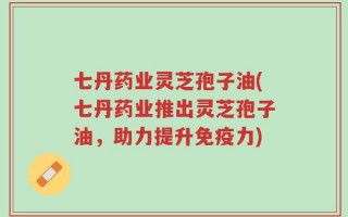 七丹药业灵芝孢子油(七丹药业推出灵芝孢子油，助力提升免疫力)