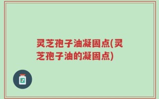 灵芝孢子油凝固点(灵芝孢子油的凝固点)