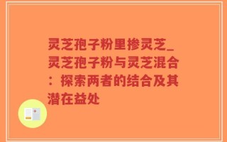 灵芝孢子粉里掺灵芝_灵芝孢子粉与灵芝混合：探索两者的结合及其潜在益处