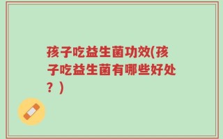 孩子吃益生菌功效(孩子吃益生菌有哪些好处？)
