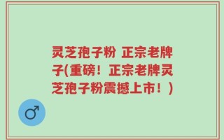 灵芝孢子粉 正宗老牌子(重磅！正宗老牌灵芝孢子粉震撼上市！)
