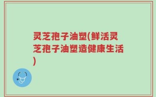 灵芝孢子油塑(鲜活灵芝孢子油塑造健康生活)