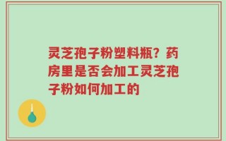 灵芝孢子粉塑料瓶？药房里是否会加工灵芝孢子粉如何加工的