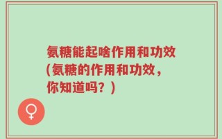氨糖能起啥作用和功效(氨糖的作用和功效，你知道吗？)
