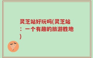 灵芝站好玩吗(灵芝站：一个有趣的旅游胜地)