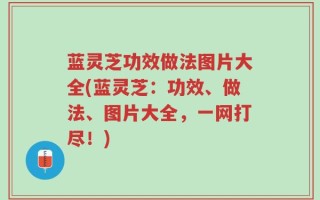 蓝灵芝功效做法图片大全(蓝灵芝：功效、做法、图片大全，一网打尽！)