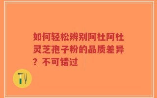 如何轻松辨别阿杜阿杜灵芝孢子粉的品质差异？不可错过