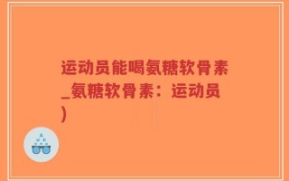 运动员能喝氨糖软骨素_氨糖软骨素：运动员)