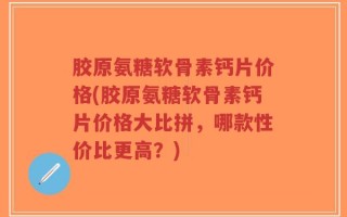 胶原氨糖软骨素钙片价格(胶原氨糖软骨素钙片价格大比拼，哪款性价比更高？)
