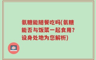 氨糖能随餐吃吗(氨糖能否与饭菜一起食用？设身处地为您解析)