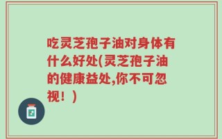 吃灵芝孢子油对身体有什么好处(灵芝孢子油的健康益处,你不可忽视！)